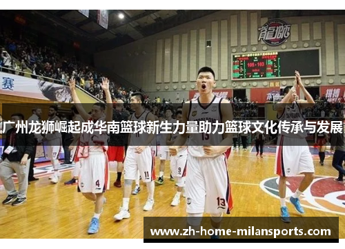 广州龙狮崛起成华南篮球新生力量助力篮球文化传承与发展